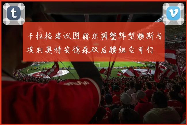 卡拉格建议图赫尔调整阵型赖斯与埃利奥特安德森双后腰组合可行