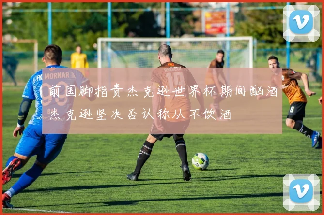 前国脚指责杰克逊世界杯期间酗酒杰克逊坚决否认称从不饮酒