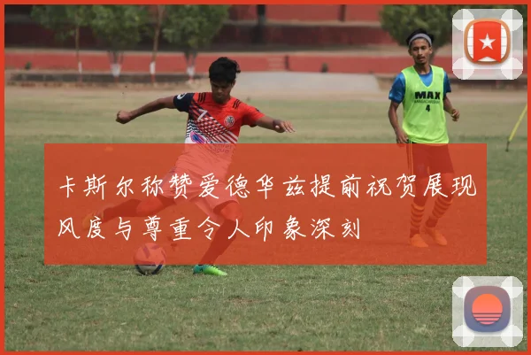 卡斯尔称赞爱德华兹提前祝贺展现风度与尊重令人印象深刻
