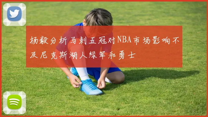 杨毅分析马刺五冠对NBA市场影响不及尼克斯湖人绿军和勇士