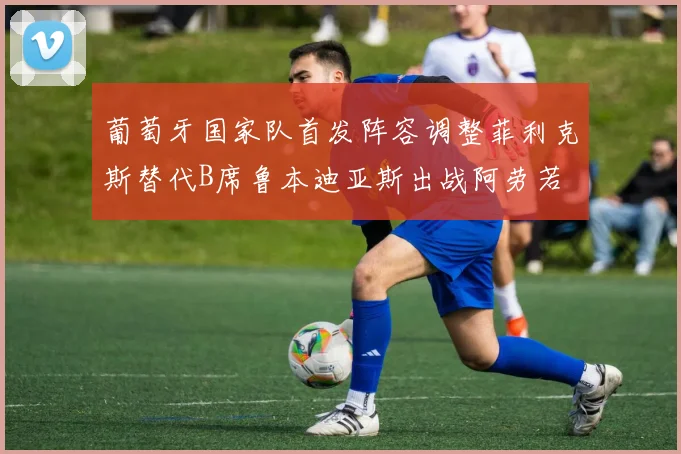 葡萄牙国家队首发阵容调整菲利克斯替代B席鲁本迪亚斯出战阿劳若