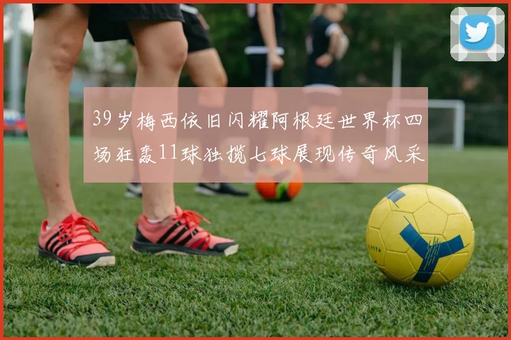 39岁梅西依旧闪耀阿根廷世界杯四场狂轰11球独揽七球展现传奇风采