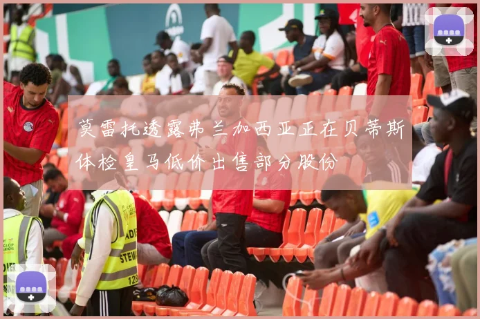 莫雷托透露弗兰加西亚正在贝蒂斯体检皇马低价出售部分股份