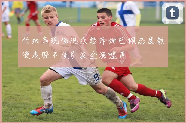 伯纳乌现场观众怒斥姆巴佩态度散漫表现不佳引发全场嘘声