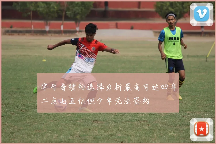 字母哥续约选择分析最高可达四年二点七五亿但今年无法签约