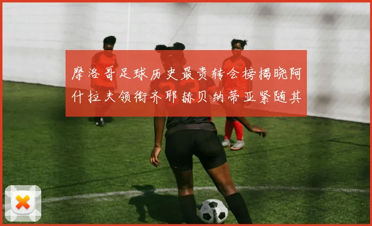 摩洛哥足球历史最贵转会榜揭晓阿什拉夫领衔齐耶赫贝纳蒂亚紧随其后