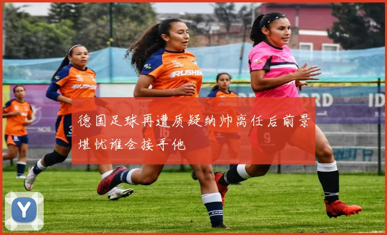 德国足球再遭质疑纳帅离任后前景堪忧谁会接手他
