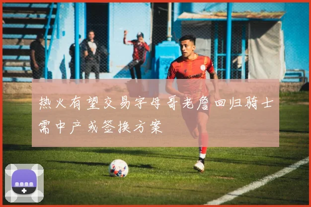 热火有望交易字母哥老詹回归骑士需中产或签换方案